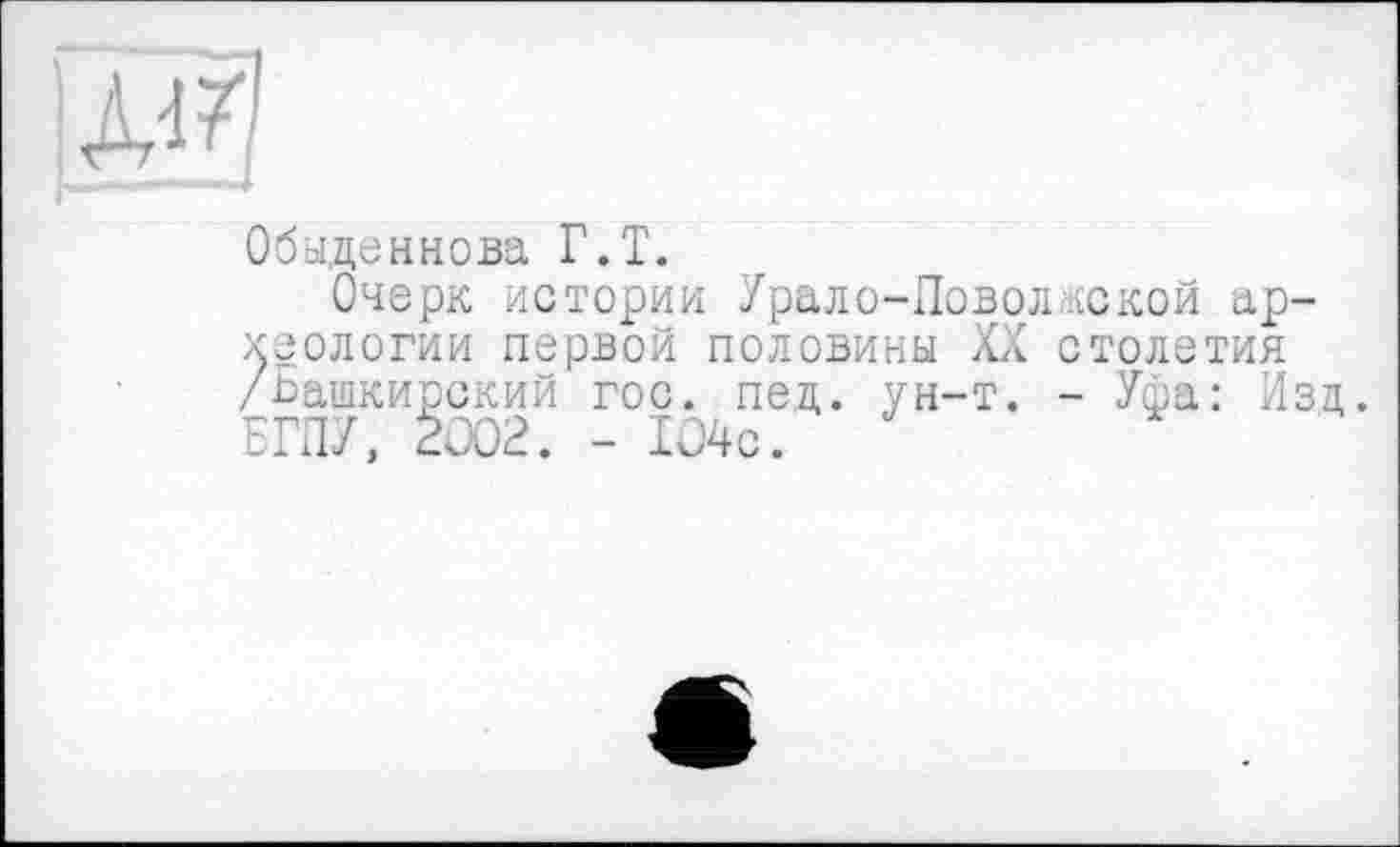 ﻿Д'-
Обыденнова Г.Т.
Очерк истории Урало-Ловолдекой археологии первой половины XX столетия /Башкирский гос. пед. ун-т. - Уфа: Изд. БГПУ, 2Û02. - 104с.